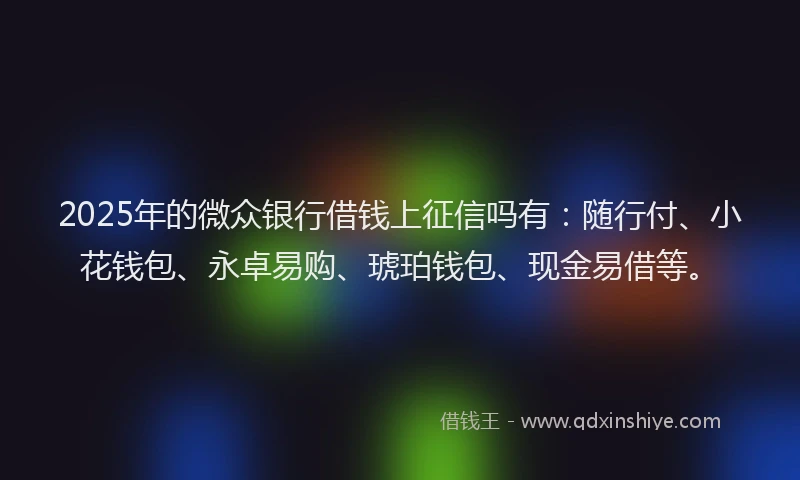 2025年的微众银行借钱上征信吗有：随行付、小花钱包、永卓易购、琥珀钱包、现金易借等。