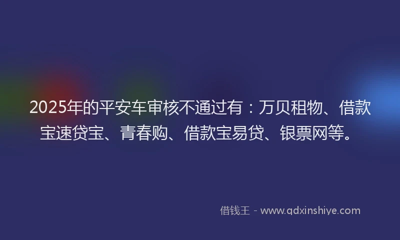 2025年的平安车审核不通过有：万贝租物、借款宝速贷宝、青春购、借款宝易贷、银票网等。