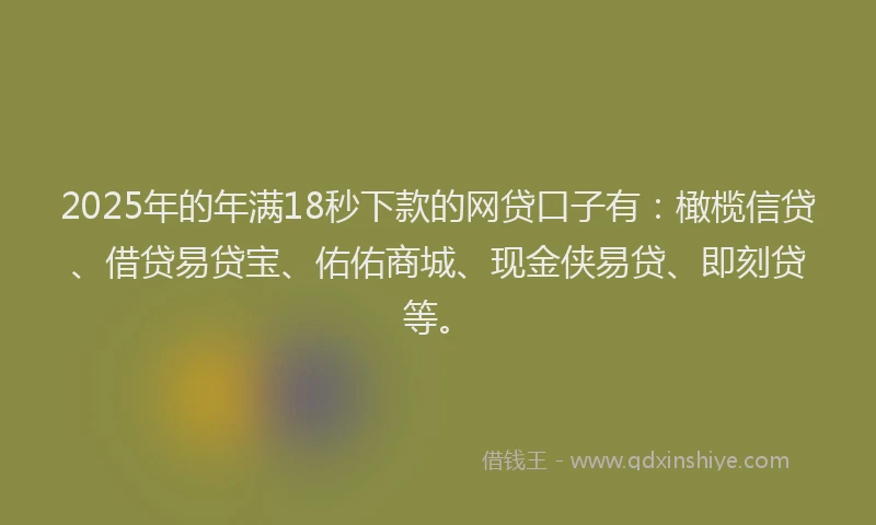 2025年的年满18秒下款的网贷口子有：橄榄信贷、借贷易贷宝、佑佑商城、现金侠易贷、即刻贷等。