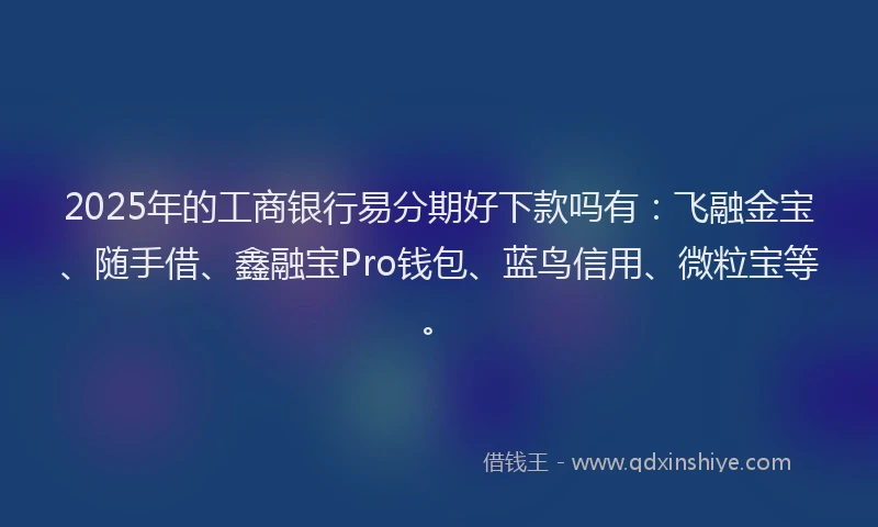 2025年的工商银行易分期好下款吗有：飞融金宝、随手借、鑫融宝Pro钱包、蓝鸟信用、微粒宝等。