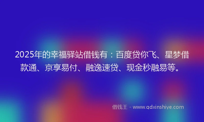 2025年的幸福驿站借钱有：百度贷你飞、星梦借款通、京享易付、融逸速贷、现金秒融易等。