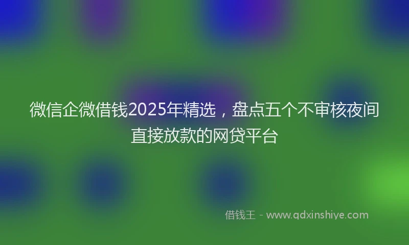 微信企微借钱2025年精选，盘点五个不审核夜间直接放款的网贷平台