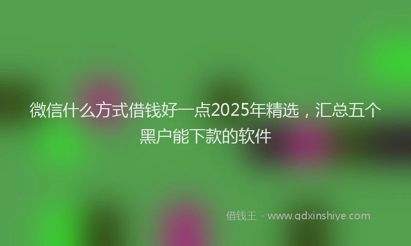 微信什么方式借钱好一点2025年精选，汇总五个黑户能下款的软件