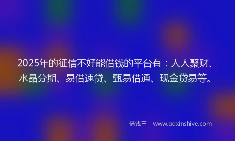 2025年的征信不好能借钱的平台有：人人聚财、水晶分期、易借速贷、甄易借通、现金贷易等。