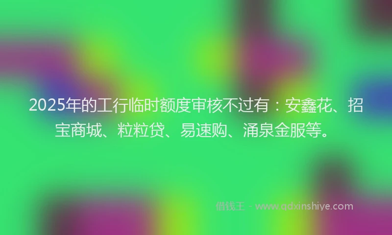 2025年的工行临时额度审核不过有：安鑫花、招宝商城、粒粒贷、易速购、涌泉金服等。
