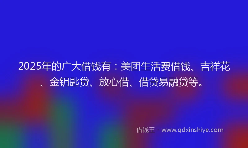 2025年的广大借钱有：美团生活费借钱、吉祥花、金钥匙贷、放心借、借贷易融贷等。
