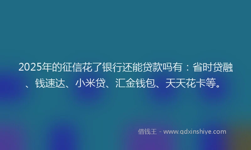 2025年的征信花了银行还能贷款吗有：省时贷融、钱速达、小米贷、汇金钱包、天天花卡等。