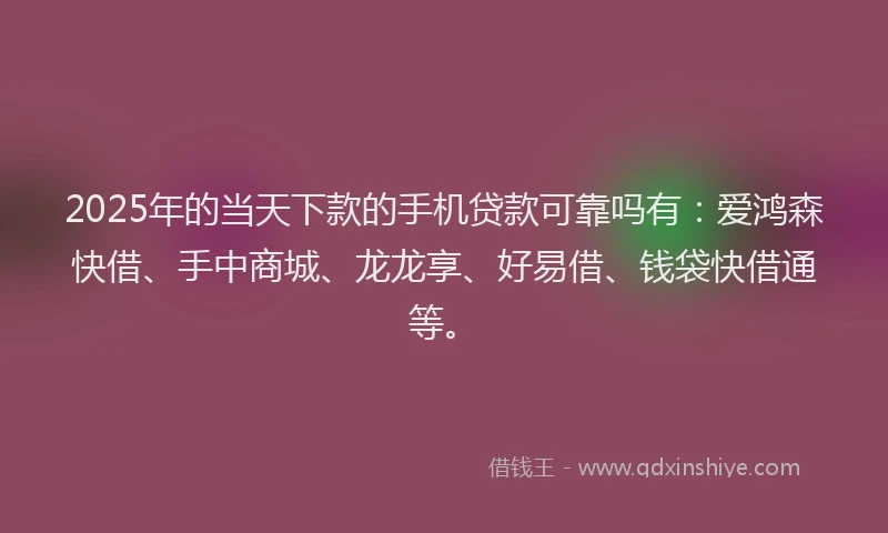 2025年的当天下款的手机贷款可靠吗有：爱鸿森快借、手中商城、龙龙享、好易借、钱袋快借通等。