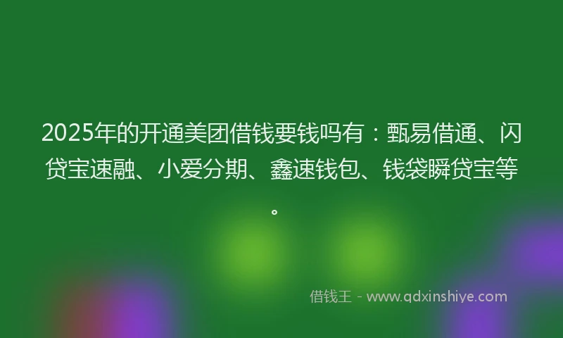 2025年的开通美团借钱要钱吗有：甄易借通、闪贷宝速融、小爱分期、鑫速钱包、钱袋瞬贷宝等。