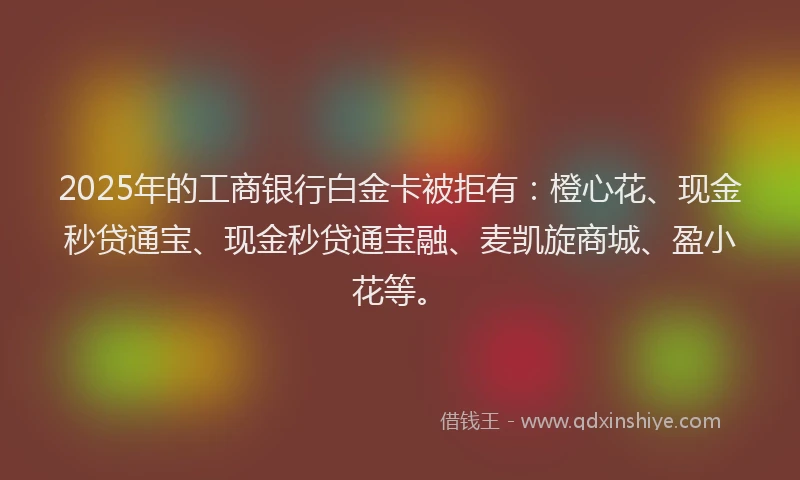 2025年的工商银行白金卡被拒有：橙心花、现金秒贷通宝、现金秒贷通宝融、麦凯旋商城、盈小花等。