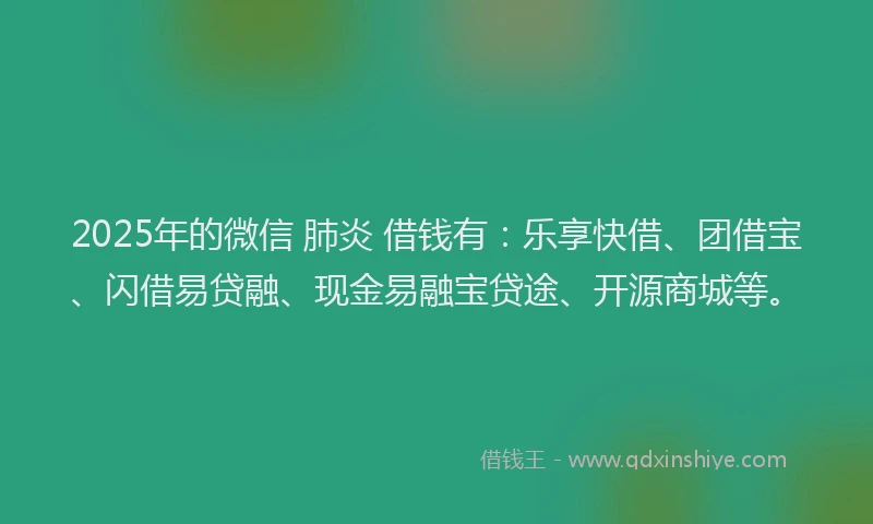 2025年的微信 肺炎 借钱有：乐享快借、团借宝、闪借易贷融、现金易融宝贷途、开源商城等。