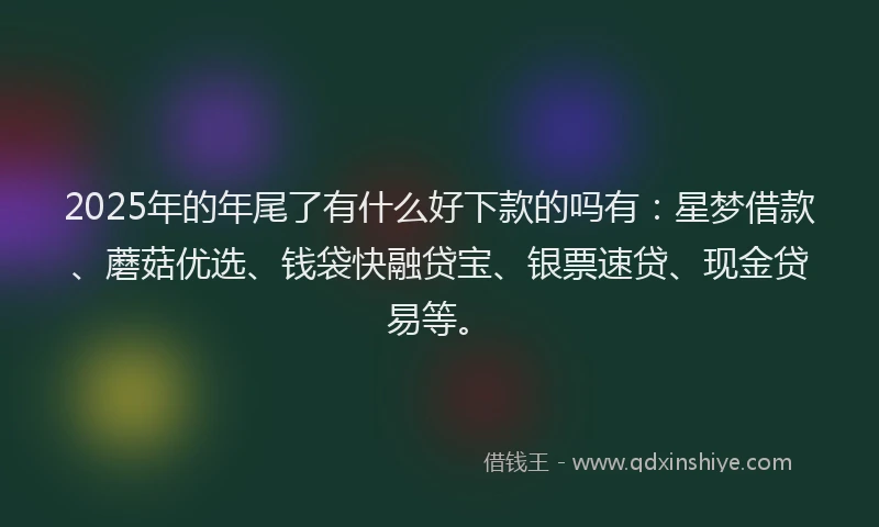 2025年的年尾了有什么好下款的吗有：星梦借款、蘑菇优选、钱袋快融贷宝、银票速贷、现金贷易等。