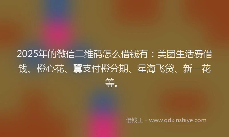 2025年的微信二维码怎么借钱有：美团生活费借钱、橙心花、翼支付橙分期、星海飞贷、新一花等。