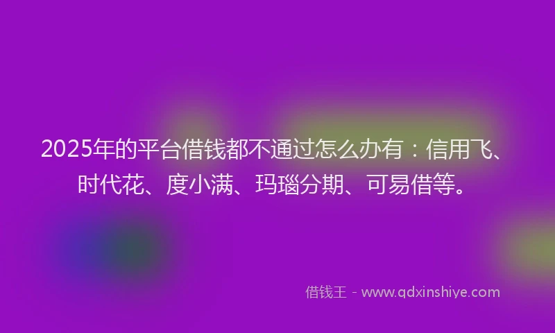 2025年的平台借钱都不通过怎么办有：信用飞、时代花、度小满、玛瑙分期、可易借等。