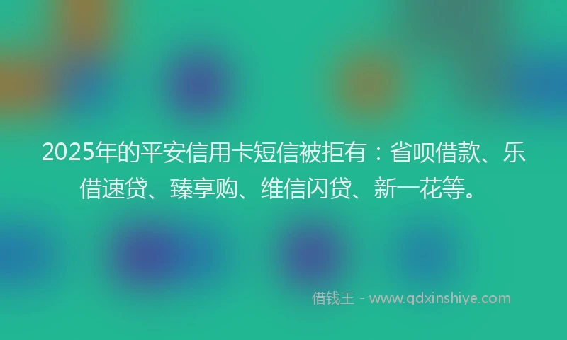 2025年的平安信用卡短信被拒有：省呗借款、乐借速贷、臻享购、维信闪贷、新一花等。