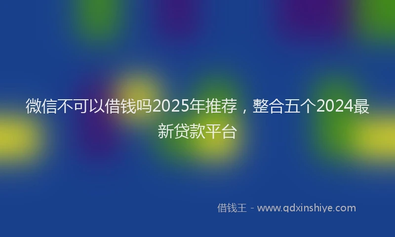 微信不可以借钱吗2025年推荐，整合五个2024最新贷款平台