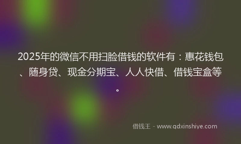 2025年的微信不用扫脸借钱的软件有：惠花钱包、随身贷、现金分期宝、人人快借、借钱宝盒等。