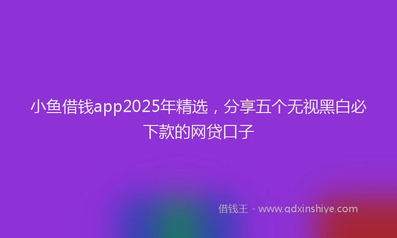 小鱼借钱app2025年精选，分享五个无视黑白必下款的网贷口子