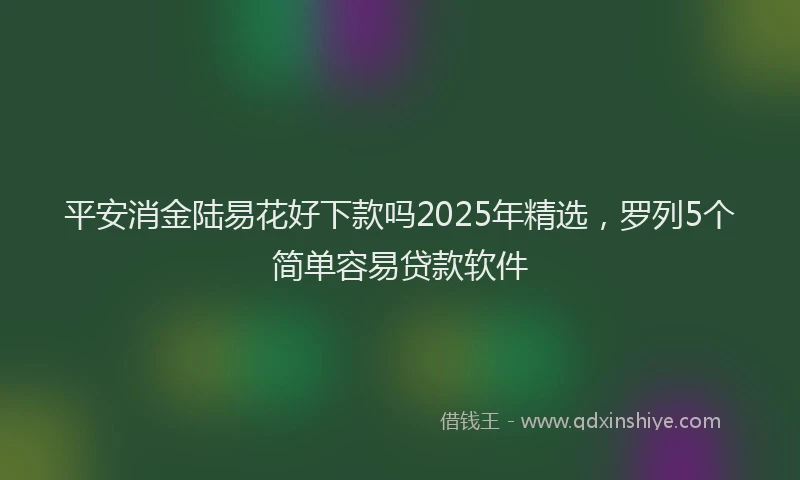 平安消金陆易花好下款吗2025年精选，罗列5个简单容易贷款软件