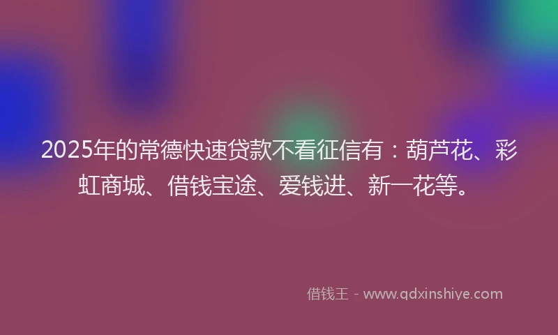 2025年的常德快速贷款不看征信有：葫芦花、彩虹商城、借钱宝途、爱钱进、新一花等。
