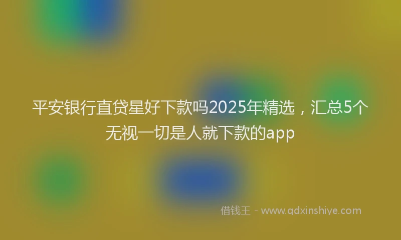 平安银行直贷星好下款吗2025年精选，汇总5个无视一切是人就下款的app