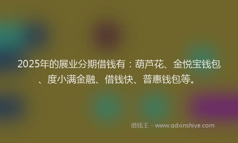 2025年的展业分期借钱有：葫芦花、金悦宝钱包、度小满金融、借钱快、普惠钱包等。