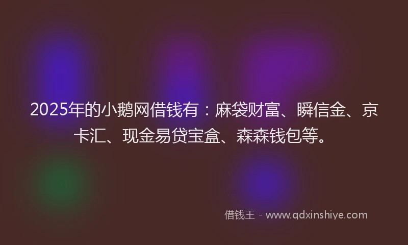 2025年的小鹅网借钱有：麻袋财富、瞬信金、京卡汇、现金易贷宝盒、森森钱包等。