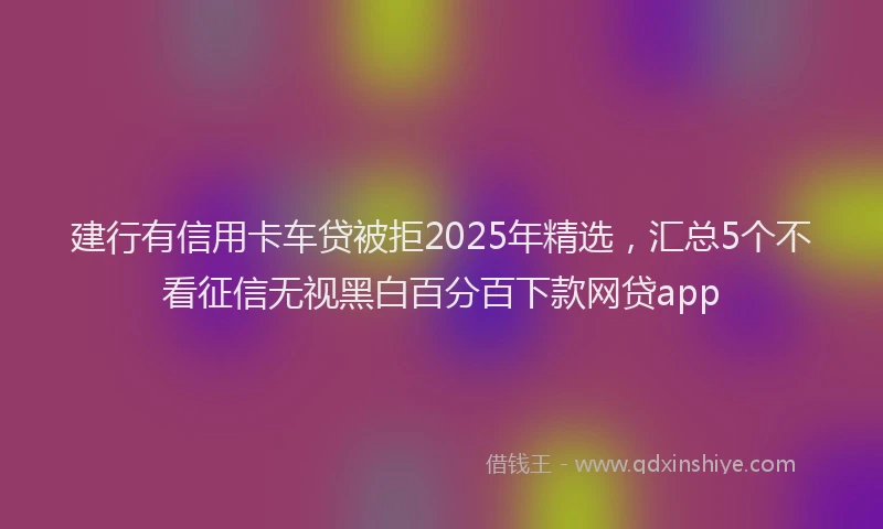 建行有信用卡车贷被拒2025年精选，汇总5个不看征信无视黑白百分百下款网贷app