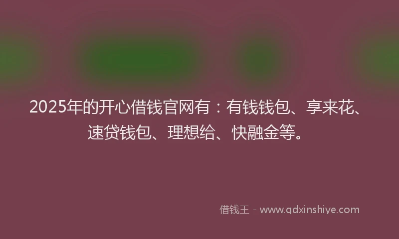 2025年的开心借钱官网有：有钱钱包、享来花、速贷钱包、理想给、快融金等。