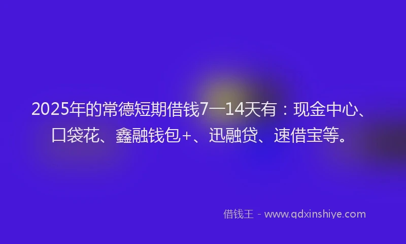 2025年的常德短期借钱7一14天有：现金中心、口袋花、鑫融钱包+、迅融贷、速借宝等。