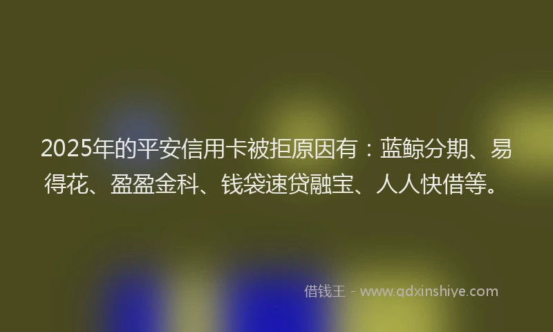 2025年的平安信用卡被拒原因有：蓝鲸分期、易得花、盈盈金科、钱袋速贷融宝、人人快借等。