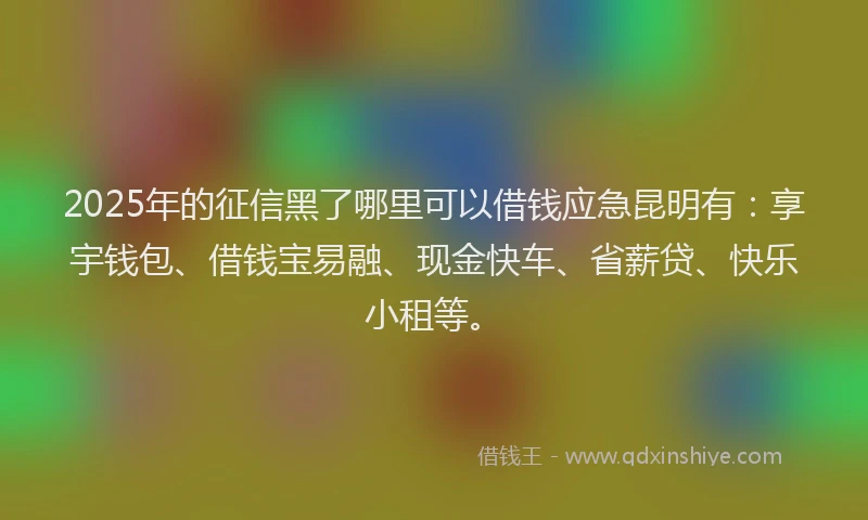 2025年的征信黑了哪里可以借钱应急昆明有：享宇钱包、借钱宝易融、现金快车、省薪贷、快乐小租等。