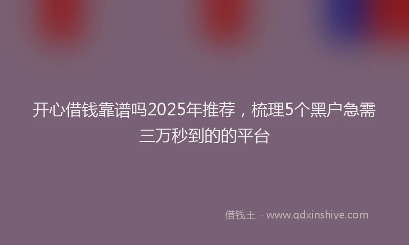 开心借钱靠谱吗2025年推荐，梳理5个黑户急需三万秒到的的平台
