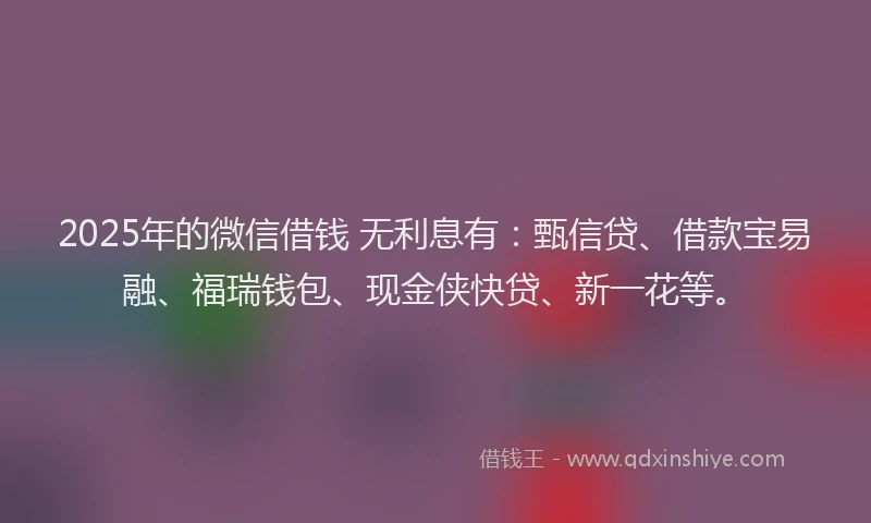 2025年的微信借钱 无利息有：甄信贷、借款宝易融、福瑞钱包、现金侠快贷、新一花等。