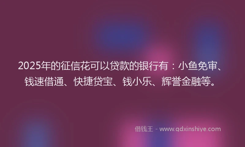 2025年的征信花可以贷款的银行有:小鱼免审、钱速借通、快捷贷宝、钱小乐、辉誉金融等。