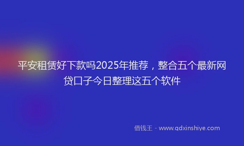 平安租赁好下款吗2025年推荐，整合五个最新网贷口子今日整理这五个软件