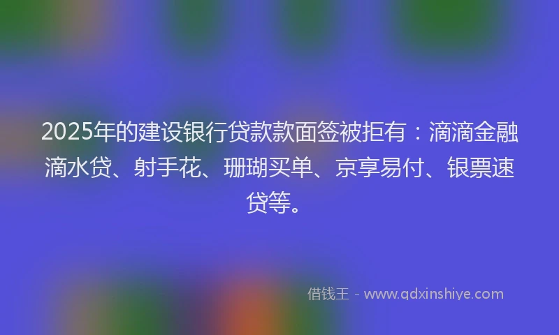 2025年的建设银行贷款款面签被拒有：滴滴金融滴水贷、射手花、珊瑚买单、京享易付、银票速贷等。