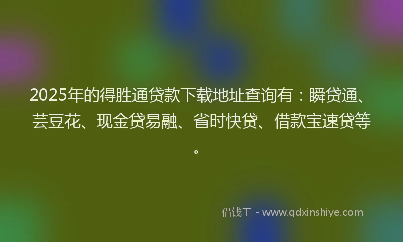 2025年的得胜通贷款下载地址查询有：瞬贷通、芸豆花、现金贷易融、省时快贷、借款宝速贷等。