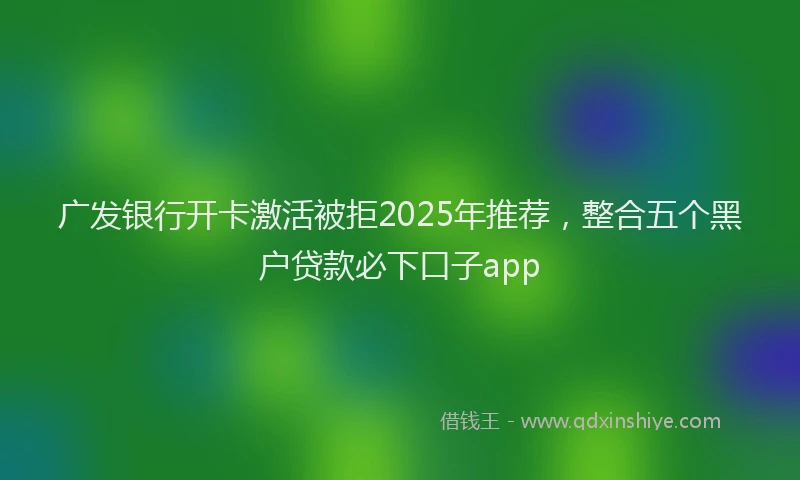 广发银行开卡激活被拒2025年推荐，整合五个黑户贷款必下口子app
