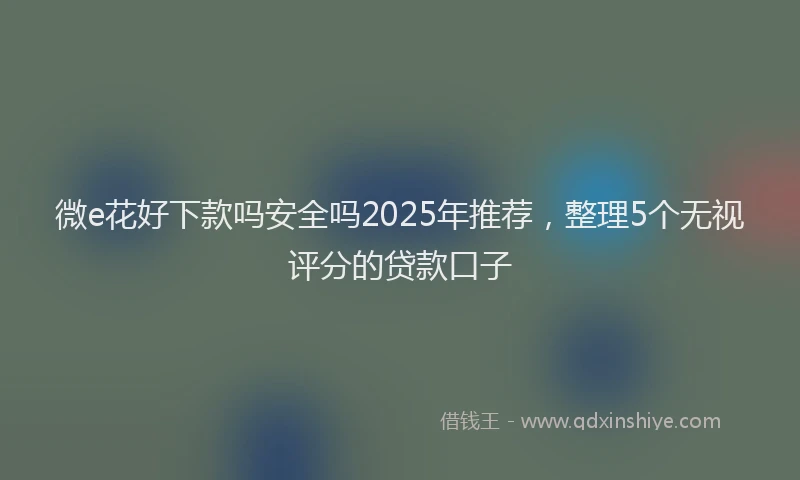 微e花好下款吗安全吗2025年推荐，整理5个无视评分的贷款口子