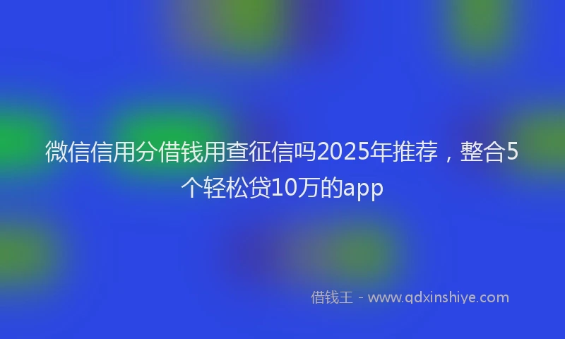 微信信用分借钱用查征信吗2025年推荐，整合5个轻松贷10万的app
