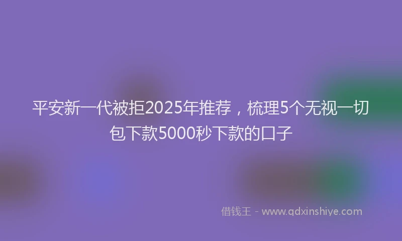 平安新一代被拒2025年推荐，梳理5个无视一切包下款5000秒下款的口子