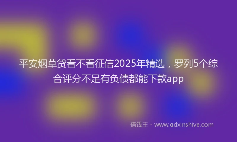 平安烟草贷看不看征信2025年精选，罗列5个综合评分不足有负债都能下款app