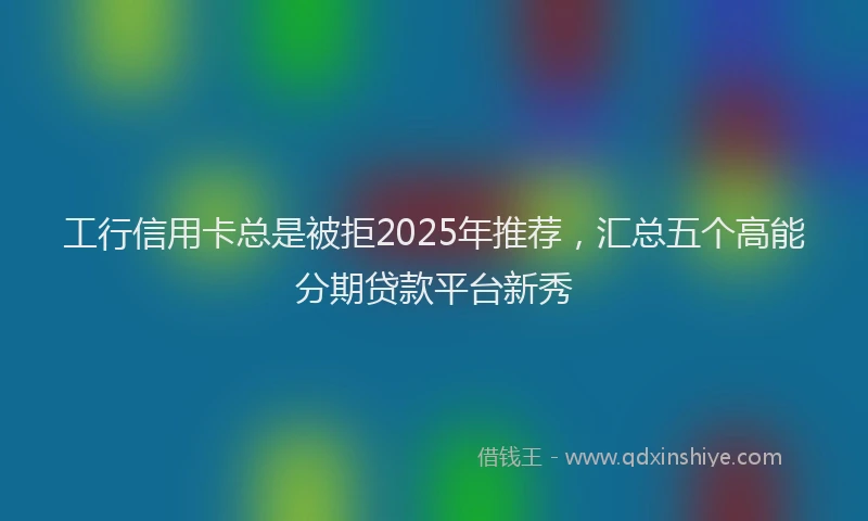 工行信用卡总是被拒2025年推荐，汇总五个高能分期贷款平台新秀