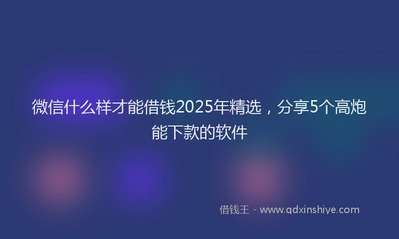 微信什么样才能借钱2025年精选，分享5个高炮能下款的软件