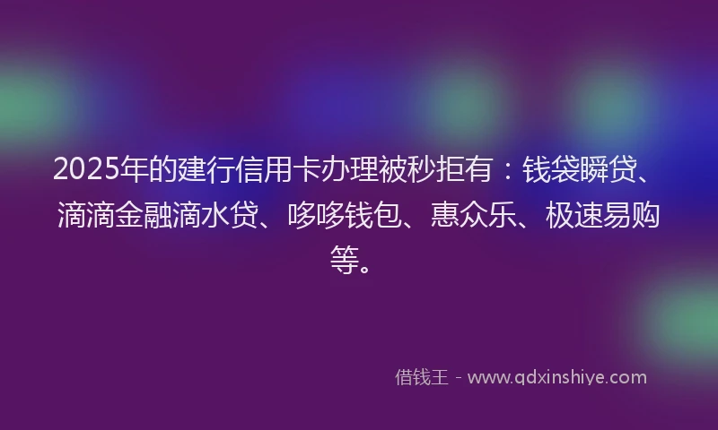 2025年的建行信用卡办理被秒拒有：钱袋瞬贷、滴滴金融滴水贷、哆哆钱包、惠众乐、极速易购等。