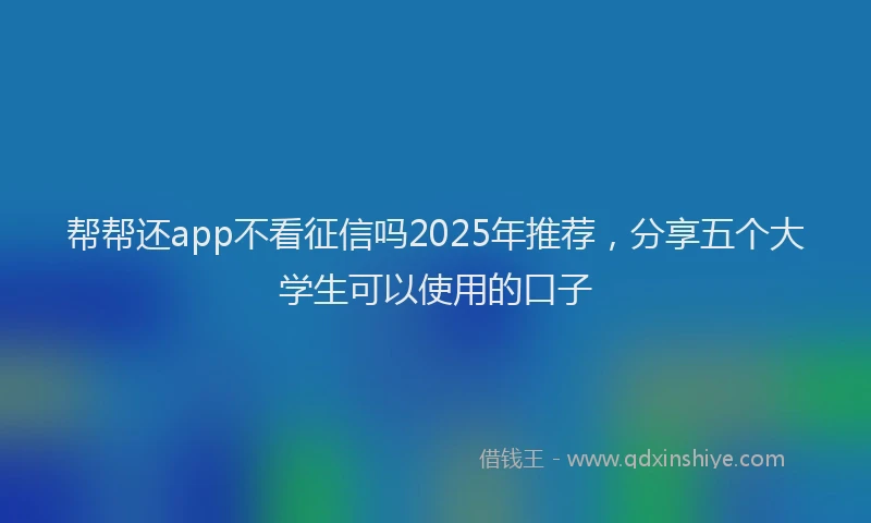 帮帮还app不看征信吗2025年推荐，分享五个大学生可以使用的口子