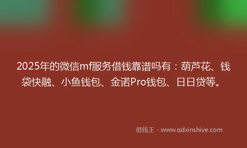 2025年的微信mf服务借钱靠谱吗有：葫芦花、钱袋快融、小鱼钱包、金诺Pro钱包、日日贷等。