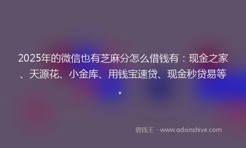 2025年的微信也有芝麻分怎么借钱有：现金之家、天源花、小金库、用钱宝速贷、现金秒贷易等。