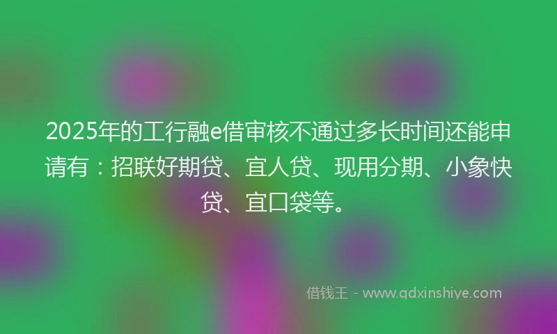2025年的工行融e借审核不通过多长时间还能申请有：招联好期贷、宜人贷、现用分期、小象快贷、宜口袋等。